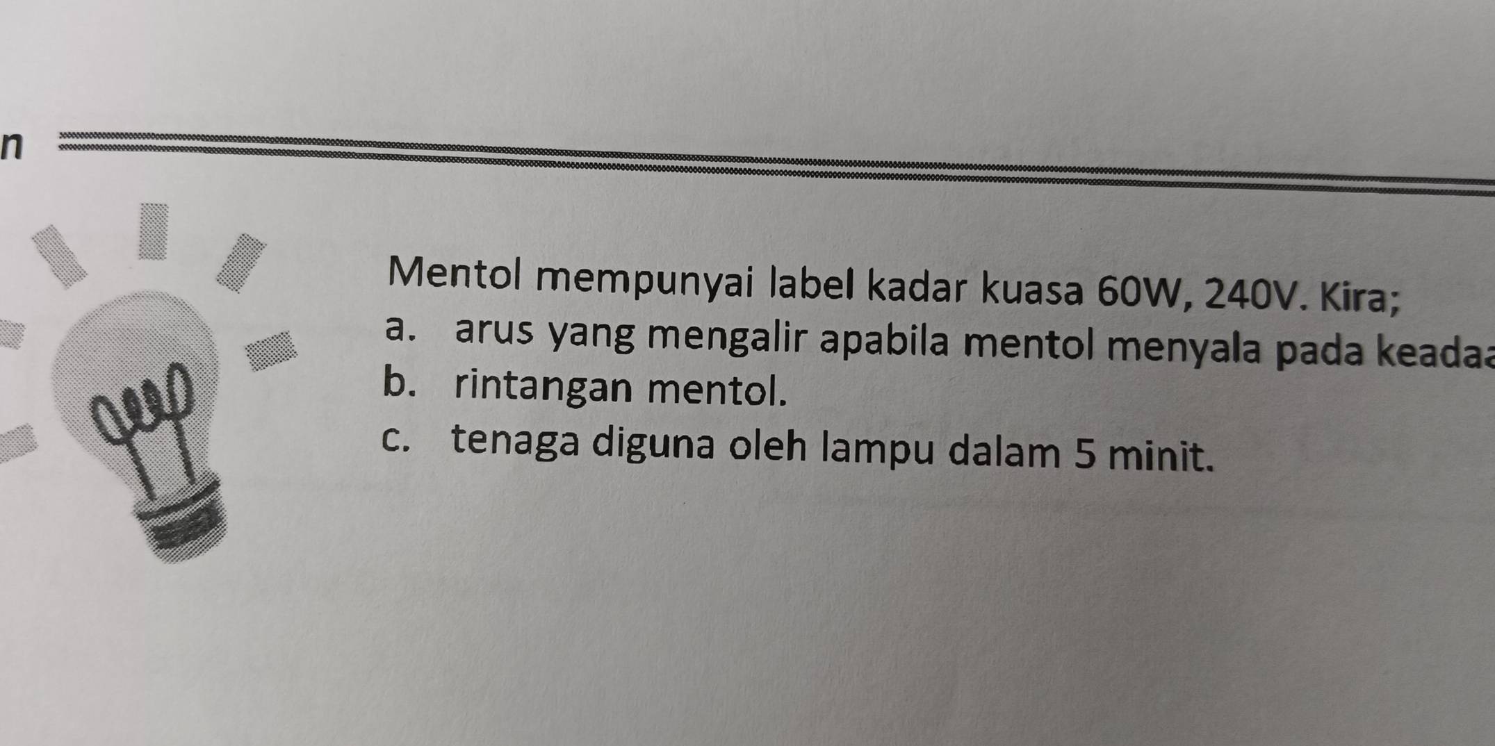 Mentol mempunyai label kadar kuasa 60W, 240V. Kira; 
a. arus yang mengalir apabila mentol menyala pada keadaa 
b. rintangan mentol. 
c. tenaga diguna oleh lampu dalam 5 minit.