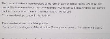 The probability that a man develops some form of cancer in his lifetime is 0.4552. The 
probability that a man has at least one false positive test result (meaning the test comes 
back for cancer when the man does not have it) is 0.49. Let:
C=a man develops cancer in his lifetime.
P= a man has at least one faise positive. 
Construct a tree diagram of the situation. (Enter your answers to four decimal places.)