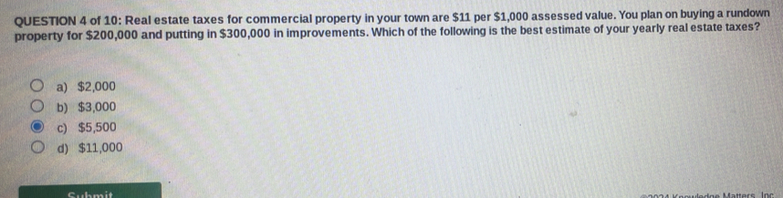 of 10: Real estate taxes for commercial property in your town are $11 per $1,000 assessed value. You plan on buying a rundown
property for $200,000 and putting in $300,000 in improvements. Which of the following is the best estimate of your yearly real estate taxes?
a) $2,000
b) $3,000
c) $5,500
d) $11,000
Submit