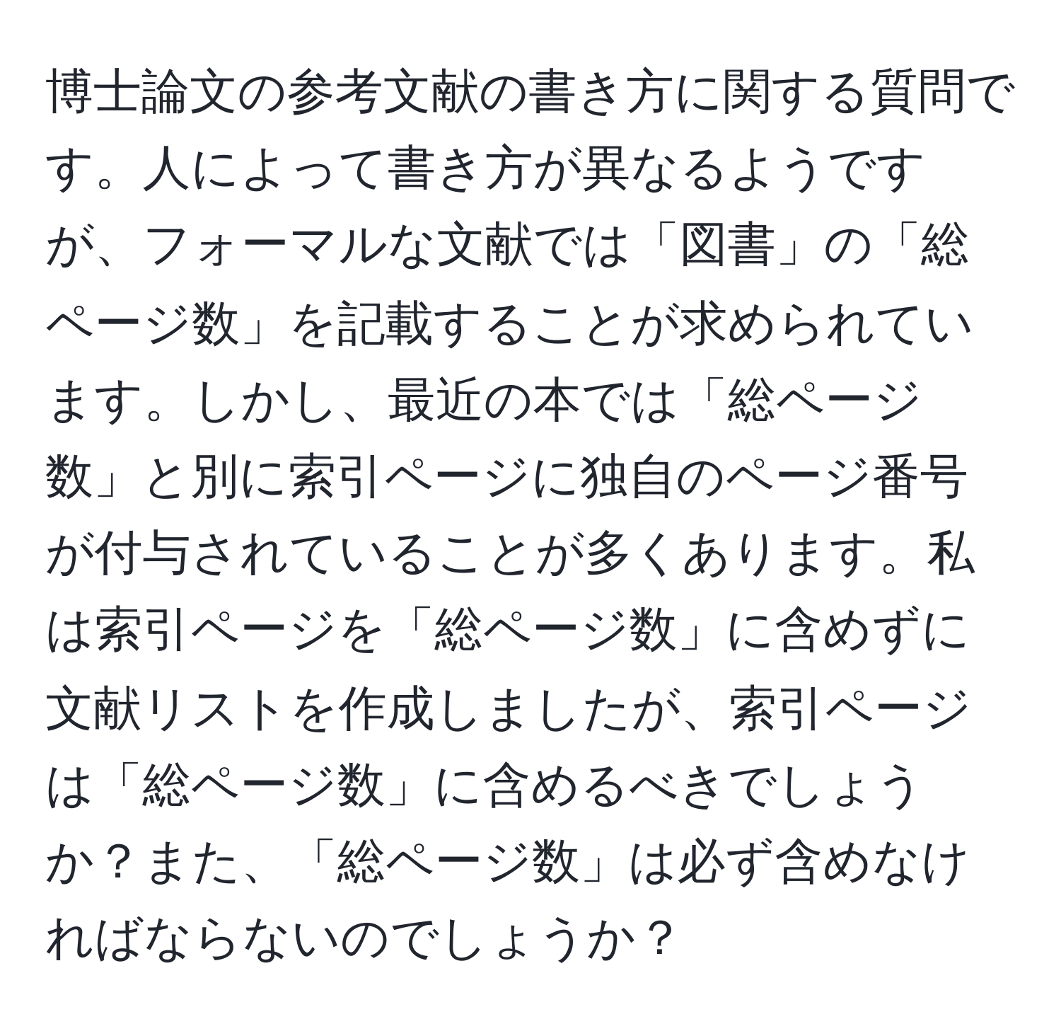 博士論文の参考文献の書き方に関する質問です。人によって書き方が異なるようですが、フォーマルな文献では「図書」の「総ページ数」を記載することが求められています。しかし、最近の本では「総ページ数」と別に索引ページに独自のページ番号が付与されていることが多くあります。私は索引ページを「総ページ数」に含めずに文献リストを作成しましたが、索引ページは「総ページ数」に含めるべきでしょうか？また、「総ページ数」は必ず含めなければならないのでしょうか？