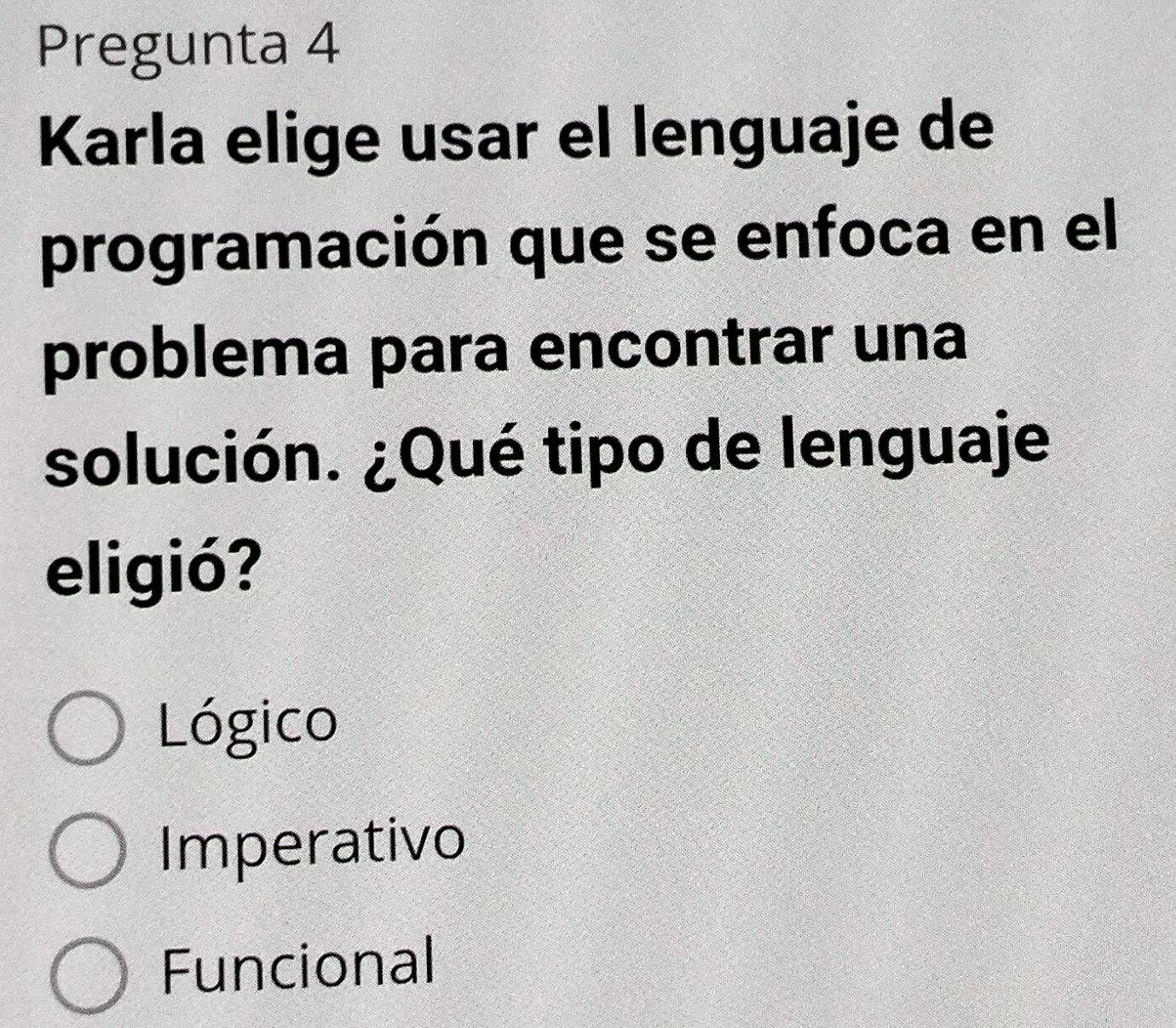 Pregunta 4
Karla elige usar el lenguaje de
programación que se enfoca en el
problema para encontrar una
solución. ¿Qué tipo de lenguaje
eligió?
Lógico
Imperativo
Funcional