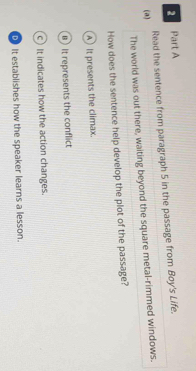 Read the sentence from paragraph 5 in the passage from Boy's Life.
(a)
The world was out there, waiting beyond the square metal-rimmed windows.
How does the sentence help develop the plot of the passage?
A It presents the climax.
B It represents the conflict
c) It indicates how the action changes.
It establishes how the speaker learns a lesson.