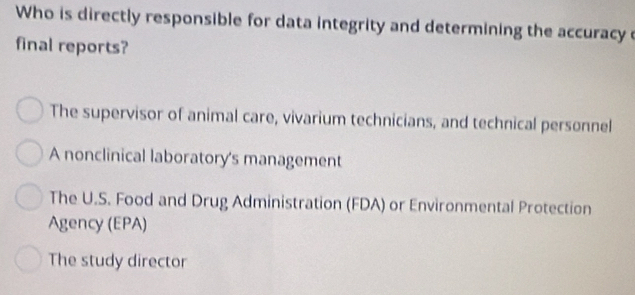 Who is directly responsible for data integrity and determining the accuracy c
final reports?
The supervisor of animal care, vivarium technicians, and technical personnel
A nonclinical laboratory's management
The U.S. Food and Drug Administration (FDA) or Environmental Protection
Agency (EPA)
The study director