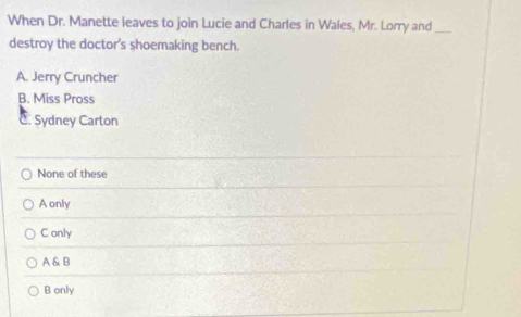 When Dr. Manette leaves to join Lucie and Charles in Wales, Mr. Lorry and_
destroy the doctor's shoemaking bench.
A. Jerry Cruncher
B. Miss Pross
C. Sydney Carton
None of these
A only
C only
A & B
B only