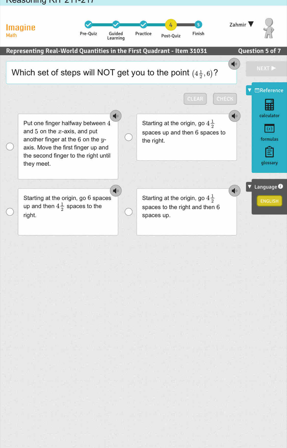 Reasomig
Imagine
4 Zahmir
Math Pre-Quiz Learning Guided Practice Post-Quiz Finish
Representing Real-World Quantities in the First Quadrant - Item 31031 Question 5 of 7
)
Which set of steps will NOT get you to the point (4 1/2 ,6) ?
NEXT 
*Reference
CLEAR CHECK
calculator
Put one finger halfway between 4 Starting at the origin, go 4 1/2 
(x)
and 5 on the x-axis, and put spaces up and then 6 spaces to
another finger at the 6 on the y - the right. formulas
axis. Move the first finger up and
5
the second finger to the right until
they meet. glossary
Language 0
Starting at the origin, go 6 spaces Starting at the origin, go 4 1/2 
ENGLISH
up and then 4 1/2  spaces to the spaces to the right and then 6
right. spaces up.
