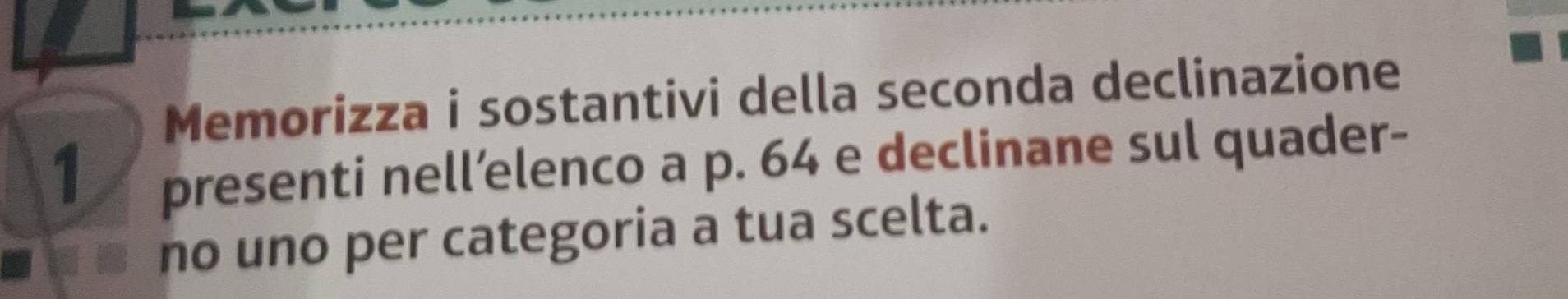 Memorizza i sostantivi della seconda declinazione 
1 
presenti nell’elenco a p. 64 e declinane sul quader- 
no uno per categoria a tua scelta.