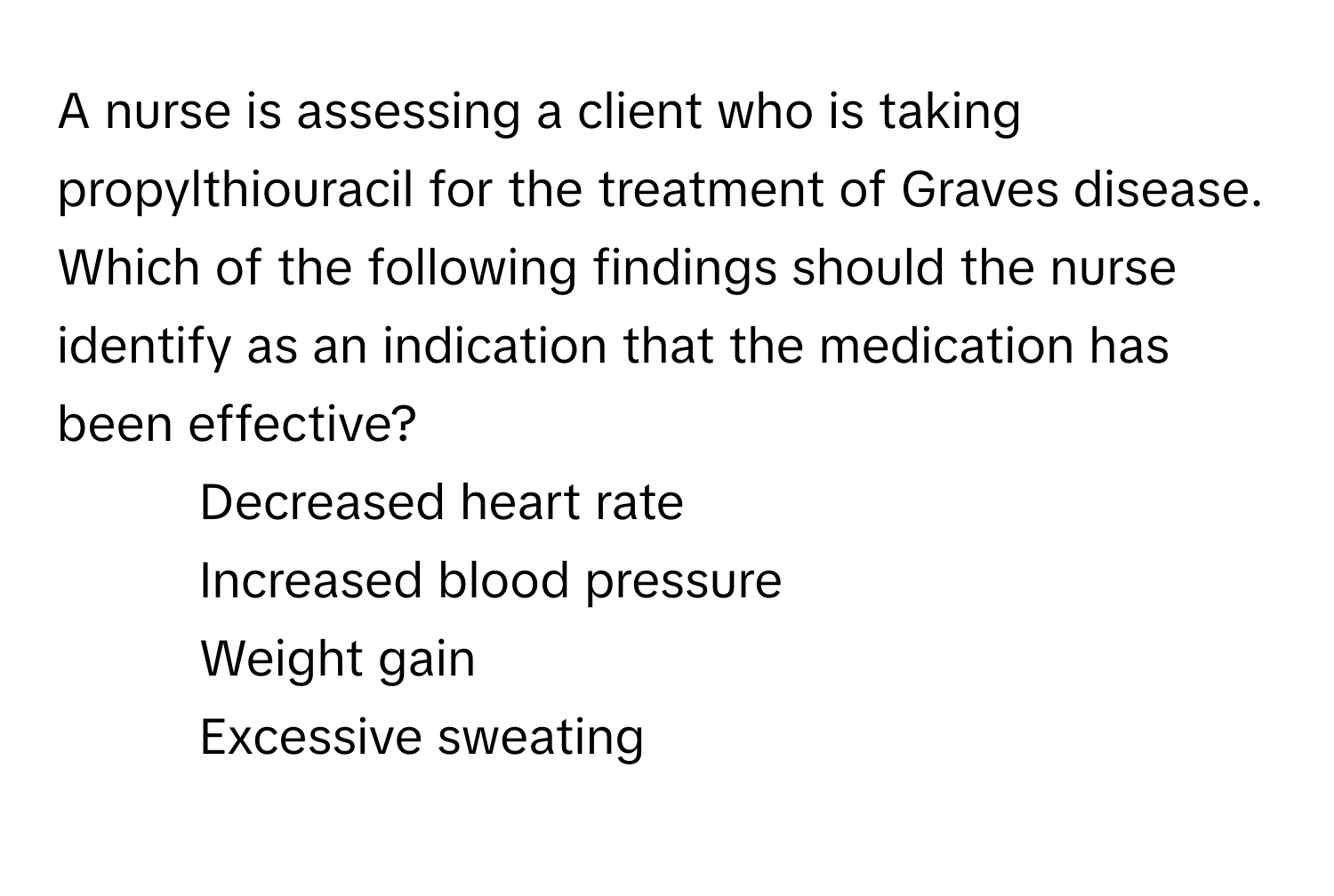 A nurse is assessing a client who is taking propylthiouracil for the treatment of Graves disease. Which of the following findings should the nurse identify as an indication that the medication has been effective?

1) Decreased heart rate 
2) Increased blood pressure 
3) Weight gain 
4) Excessive sweating