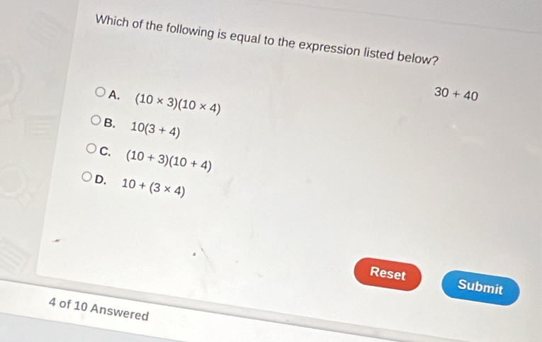 Which of the following is equal to the expression listed below?
A. (10* 3)(10* 4)
30+40
B. 10(3+4)
C. (10+3)(10+4)
D. 10+(3* 4)
Reset Submit
4 of 10 Answered