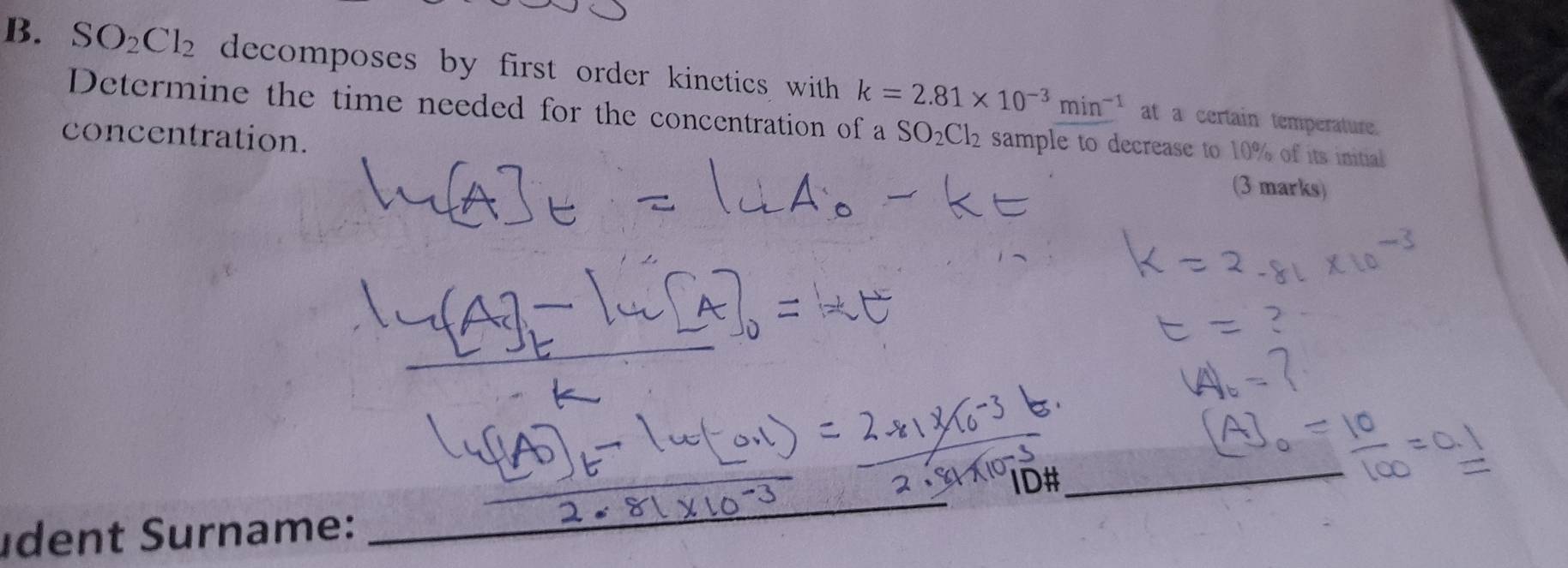 SO_2Cl_2 decomposes by first order kinetics with k=2.81* 10^(-3)min^(-1)
Determine the time needed for the concentration of a 
at a certain temperature. 
concentration. SO_2Cl_2 sample to decrease to 10% of its initial 
(3 marks) 
udent Surname: _ID#_