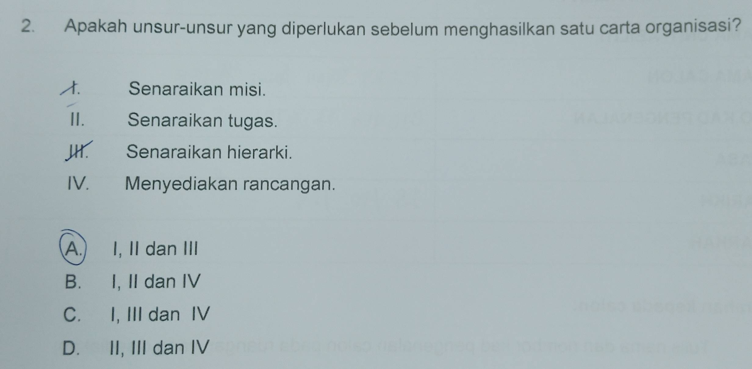 Apakah unsur-unsur yang diperlukan sebelum menghasilkan satu carta organisasi?
Senaraikan misi.
II. Senaraikan tugas.
JH. €£ Senaraikan hierarki.
IV. Menyediakan rancangan.
A.) I, II dan III
B. I, II dan IV
C. I, III dan IV
D. II, III dan IV