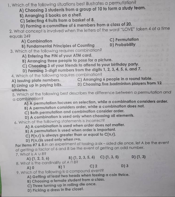 Which of the following situations best illustrates a permutation?
A) Choosing 3 students from a group of 10 to form a study team.
B) Arranging 5 books on a shelf.
C) Selecting 4 fruits from a basket of 8.
D) Forming a committee of 6 members from a class of 20.
2. What concept is involved when the letters of the word “LOVE” taken 4 at a time
equals 24
A) Combination C) Permutation
B) Fundamental Principles of Counting D) Probability
3. Which of the following requires combination?
A) Entering the PIN of your ATM card.
B) Arranging three people to pose for a picture.
C) Choosing 3 of your friends to attend to your birthday party.
D) Forming 3-digit numbers from the digits 1, 2, 3, 4, 5, 6, and 7.
4. Which of the following requires combination?
A) Issuing plate numbers. C) Arranging 6 people in a round table.
B) Lining up in paying bills. D) Choosing five badminton players from 12
athletes.
5. Which of the following best describes the difference between a permutation and
a combination
A) A permutation focuses on selection, while a combination considers order.
B) A permutation considers order, while a combination does not.
C) Both permutation and combination consider order.
D) A combination is used only when choosing all elements.
6. Which of the following statements is incorrect?
A) A combination is used when order does not matter.
B) A permutation is used when order is important.
C) P(n,r) is always greater than or equal to C(n,r).
D) P(n,r) is used only when r=n.
For Items #7 & 8.In an experiment of tossing a six - sided die once, let A be the event
of getting a factor of 6 and B be the event of getting an odd number.
7. What is A∪ B 2
A)  1,2,3,6 B)  1,2,3,5,6 C)  1,3,5 D)  1,3
8. What is the cardinality of A∩ B C
A)0 B) 1 C) 2 D)3
9. Which of the following is a compound event?
A) Getting at least two heads when tossing a coin thrice.
B) Choosing a female student from a class.
C) Three turning up in rolling die once.
D) Picking a dress in the closet.