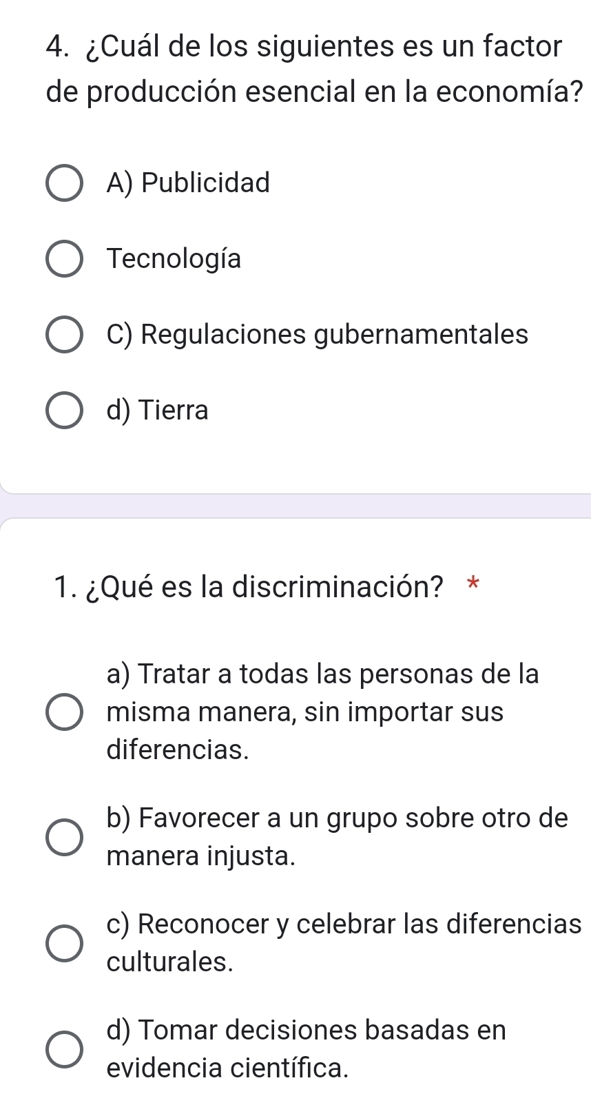 ¿Cuál de los siguientes es un factor
de producción esencial en la economía?
A) Publicidad
Tecnología
C) Regulaciones gubernamentales
d) Tierra
1. ¿Qué es la discriminación? *
a) Tratar a todas las personas de la
misma manera, sin importar sus
diferencias.
b) Favorecer a un grupo sobre otro de
manera injusta.
c) Reconocer y celebrar las diferencias
culturales.
d) Tomar decisiones basadas en
evidencia científica.