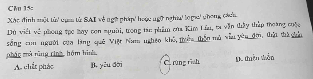 Xác định một từ/ cụm từ SAI về ngữ pháp/ hoặc ngữ nghĩa/ logic/ phong cách.
Dù viết về phong tục hay con người, trong tác phẩm của Kim Lân, ta vẫn thấy thấp thoáng cuộc
sống con người của làng quê Việt Nam nghèo khổ, thiếu thốn mà vẫn yêu đời, thật thà chất
phác mà rủng rinh, hóm hinh.
A. chất phác B. yêu đời C. rủng rình D. thiếu thốn