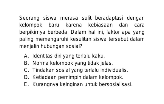 Seorang siswa merasa sulit beradaptasi dengan
kelompok baru karena kebiasaan dan cara
berpikirnya berbeda. Dalam hal ini, faktor apa yang
paling memengaruhi kesulitan siswa tersebut dalam 
menjalin hubungan sosial?
A. Identitas diri yang terlalu kaku.
B. Norma kelompok yang tidak jelas.
C. Tindakan sosial yang terlalu individualis.
D. Ketiadaan pemimpin dalam kelompok.
E. Kurangnya keinginan untuk bersosialisasi.