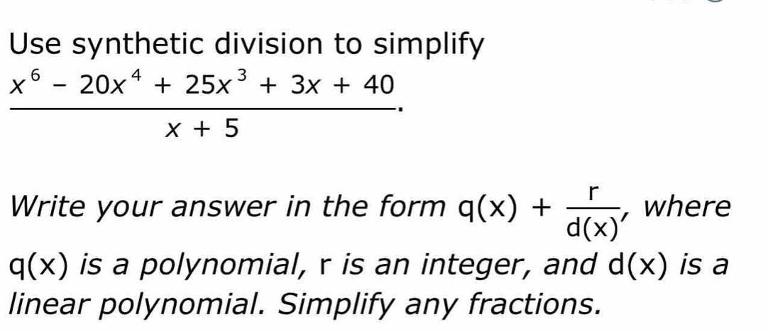 Use synthetic division to simplify
 (x^6-20x^4+25x^3+3x+40)/x+5 . 
Write your answer in the form q(x)+ r/d(x)  , where
q(x) is a polynomial, r is an integer, and d(x) is a 
linear polynomial. Simplify any fractions.