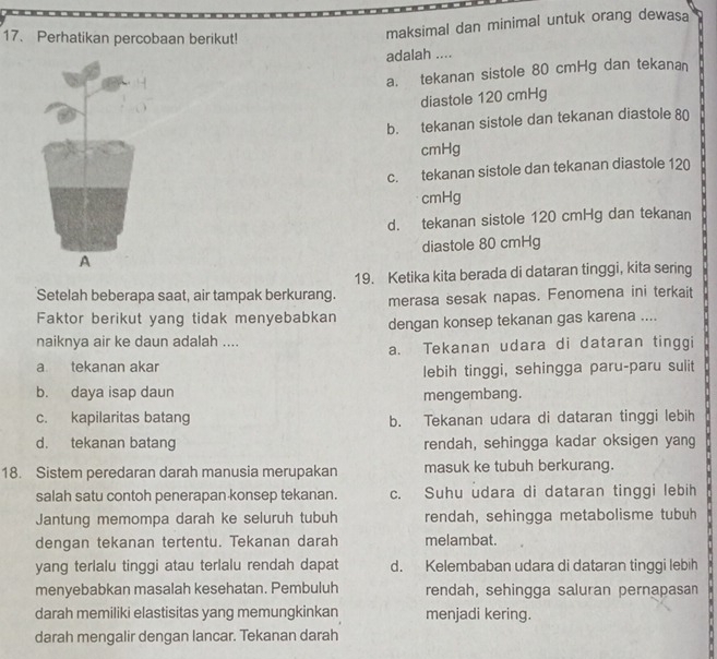 Perhatikan percobaan berikut!
maksimal dan minimal untuk orang dewasa
adalah ....
a. tekanan sistole 80 cmHg dan tekana
diastole 120 cmHg
b. tekanan sistole dan tekanan diastole 80
cmHg
c. tekanan sistole dan tekanan diastole 120
cmHg
d. tekanan sistole 120 cmHg dan tekanan
A diastole 80 cmHg
19. Ketika kita berada di dataran tinggi, kita sering
Setelah beberapa saat, air tampak berkurang. merasa sesak napas. Fenomena ini terkait
Faktor berikut yang tidak menyebabkan dengan konsep tekanan gas karena ....
naiknya air ke daun adalah ....
a. Tekanan udara di dataran tinggi
a tekanan akar
lebih tinggi, sehingga paru-paru sulit
b. daya isap daun
mengembang.
c. kapilaritas batang b. Tekanan udara di dataran tinggi lebih
d. tekanan batang rendah, sehingga kadar oksigen yang
18. Sistem peredaran darah manusia merupakan masuk ke tubuh berkurang.
salah satu contoh penerapan konsep tekanan. c. Suhu udara di dataran tinggi lebih
Jantung memompa darah ke seluruh tubuh rendah, sehingga metabolisme tubuh
dengan tekanan tertentu. Tekanan darah melambat.
yang terlalu tinggi atau terlalu rendah dapat d. Kelembaban udara di dataran tinggi lebih
menyebabkan masalah kesehatan. Pembuluh rendah, sehingga saluran pernapasan
darah memiliki elastisitas yang memungkinkan menjadi kering.
darah mengalir dengan lancar. Tekanan darah