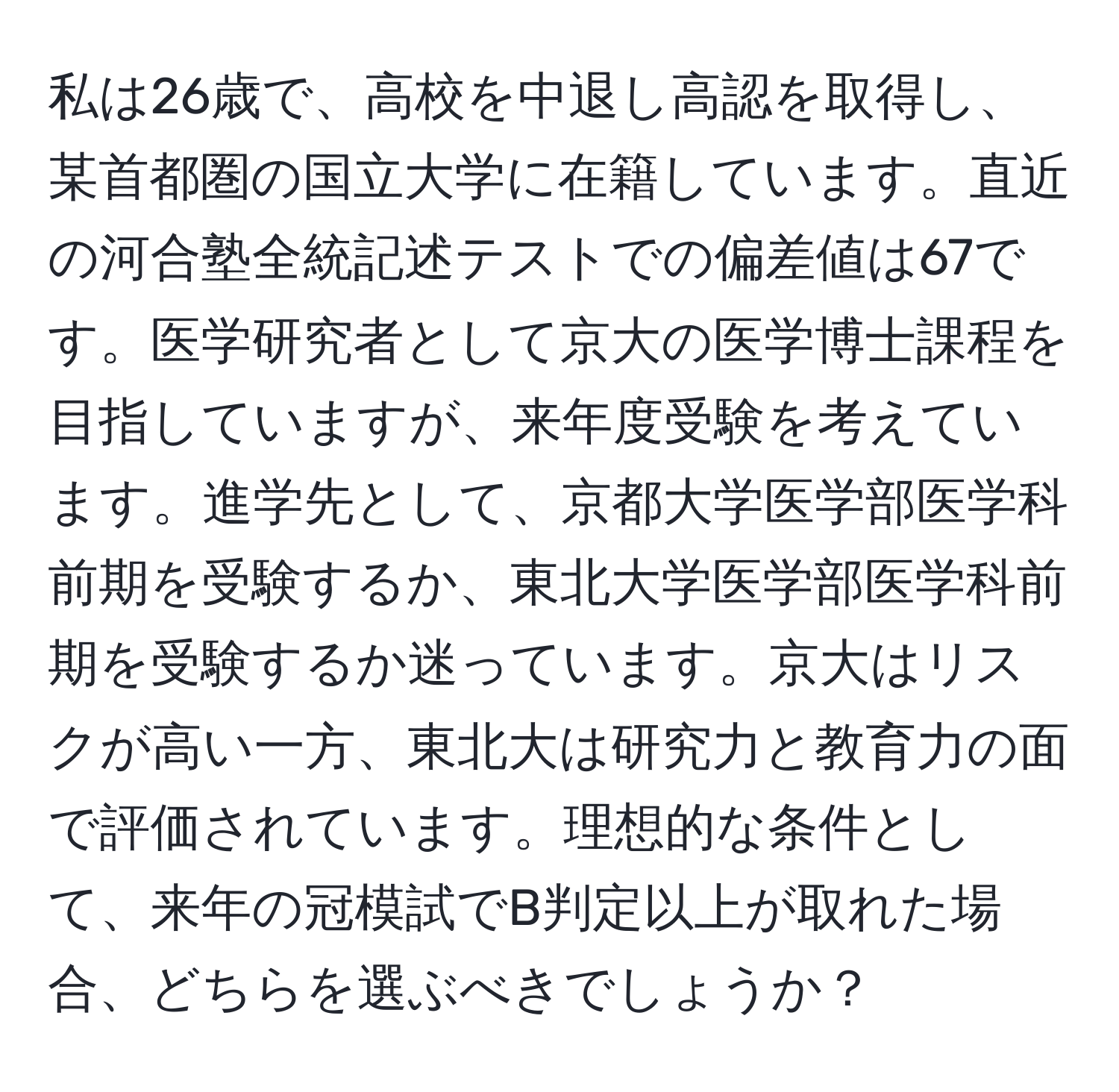 私は26歳で、高校を中退し高認を取得し、某首都圏の国立大学に在籍しています。直近の河合塾全統記述テストでの偏差値は67です。医学研究者として京大の医学博士課程を目指していますが、来年度受験を考えています。進学先として、京都大学医学部医学科前期を受験するか、東北大学医学部医学科前期を受験するか迷っています。京大はリスクが高い一方、東北大は研究力と教育力の面で評価されています。理想的な条件として、来年の冠模試でB判定以上が取れた場合、どちらを選ぶべきでしょうか？