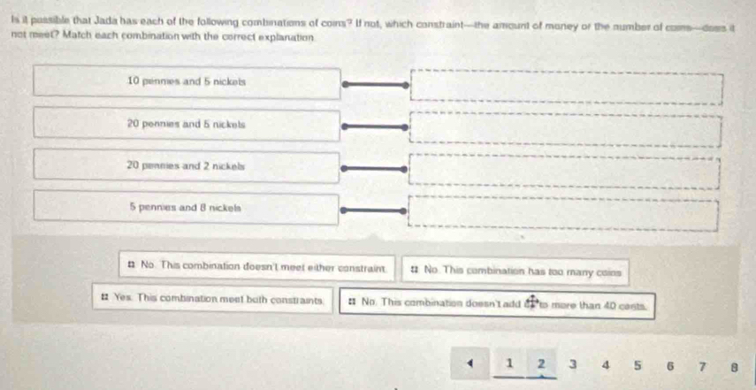 Is it possible that Jada has each of the following combinations of coins? If not, which constraint—the amount of money or the number of coms—does it
not meet? Match each combination with the correct explanation
10 penmes and 5 nickeis
20 pennies and 5 nickets
20 pennies and 2 nickels
5 pennies and 8 nickels
# No. This combination doesn't meet either constraint. # No This combination has too many coins
# Yes. This combination meet both constraints. # No. This combination doesn't add to more than 40 cant
( 1 2 3 4 5 6 7 8
