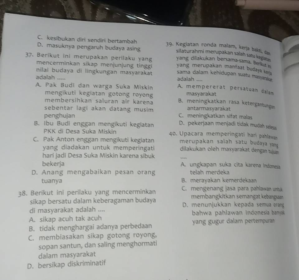 C. kesibukan diri sendiri bertambah  39. Kegiatan ronda malam, kerja bakti, daạn
D. masuknya pengaruh budaya asing
silaturahmi merupakan salah satu kegiaan
yang dia ukan bersama-sama  erk  
37. Berikut ini merupakan perilaku yang  yang merupakan manfaat budaya kara
mencerminkan sikap menjunjung tinggi
nilai budaya di lingkungan masyarakat sama dalam kehidupan suatu masyarakar
adalah ..... adalah ....
A. Pak Budi dan warga Suka Miskin A mempererat persatuan dalam
mengikuti kegiatan gotong royon masyarakat
membersihkan saluran air karena B. meningkatkan rasa ketergantungan
sebentar lagi akan datang musim antarmasyarakat
penghujan C. meningkatkan sifat malas
B. Ibu Budi enggan mengikuti kegiatan D. pekerjaan menjadi tidak mudah selesai
PKK di Desa Suka Miskin 40. Upacara memperingati hari pahlawa
C. Pak Anton enggan mengikuti kegiatan merupakan salah satu budaya yang 
yang diadakan untuk memperingati dilakukan oleh masyarakat dengan tujn 
hari jadi Desa Suka Miskin karena sibuk
bekerja A. ungkapan suka cita karena Indonesa
D. Anang mengabaikan pesan orang telah merdeka
tuanya B. merayakan kemerdekaan
38. Berikut ini perilaku yang mencerminkan C. mengenang jasa para pahlawan untuk
membangkitkan semangat kebangsaan 
sikap bersatu dalam keberagaman budaya  D. menunjukkan kepada semua orang
di masyarakat adalah ....
bahwa pahlawan Indonesia banyak
A. sikap acuh tak acuh
yang gugur dalam pertempuran
B. tidak menghargai adanya perbedaan
C. membiasakan sikap gotong royong,
sopan santun, dan saling menghormati
dalam masyarakat
D. bersikap diskriminatif