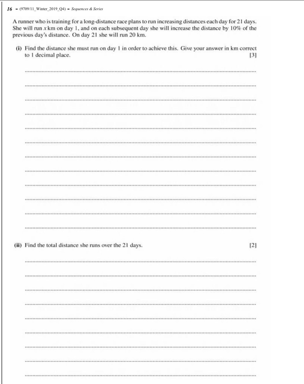 16 - (9709/11_Winter_2019_Q4) - Sequences & Series 
A runner who is training for a long-distance race plans to run increasing distances each day for 21 days. 
She will run x km on day 1, and on each subsequent day she will increase the distance by 10% of the 
previous day ’s distance. On day 21 she will run 20 km. 
(i) Find the distance she must run on day 1 in order to achieve this. Give your answer in km correct 
to 1 decimal place. [3] 
_ 
_ 
_ 
_ 
_ 
_ 
_ 
_ 
_ 
_ 
_ 
_ 
(ii) Find the total distance she runs over the 21 days. [2] 
_ 
_ 
_ 
_ 
_ 
_ 
_ 
_ 
_