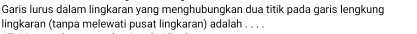 Garis lurus dalam lingkaran yang menghubungkan dua titik pada garis lengkung 
lingkaran (tanpa melewati pusat lingkaran) adalah . . . .