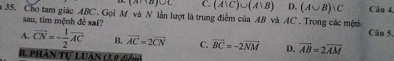 (A∩ B)∪ C C. (A|C)∪ (A|B) D. (A∪ B)vee C Câu 4.
n 35. Cho tam giác ABC. Gọi M và N lần lượt là trung điểm của AB và AC. Trong các mệnh
sau, tìm mệnh đề sai?
Câu 5,
A. vector CN=- 1/2 vector AC B. vector AC=2vector CN C. vector BC=-2vector NM D. vector AB=2vector AM
B. PHẢN Tự LUẠN (3.0 điểm)