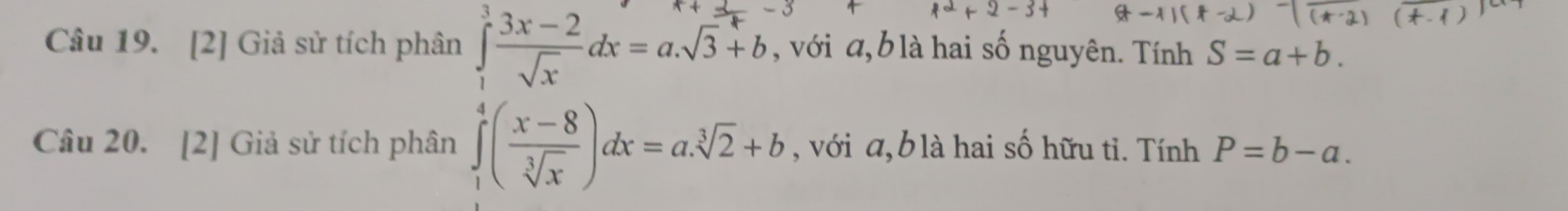 [2] Giả sử tích phân ∈tlimits _1^(3frac 3x-2)sqrt(x)dx=a.sqrt(3)+b , với a, b là hai số nguyên. Tính S=a+b. 
Câu 20. [2] Giả sử tích phân ∈tlimits _1^(4(frac x-8)sqrt[3](x))dx=a.sqrt[3](2)+b , với a, b là hai số hữu tỉ. Tính P=b-a.