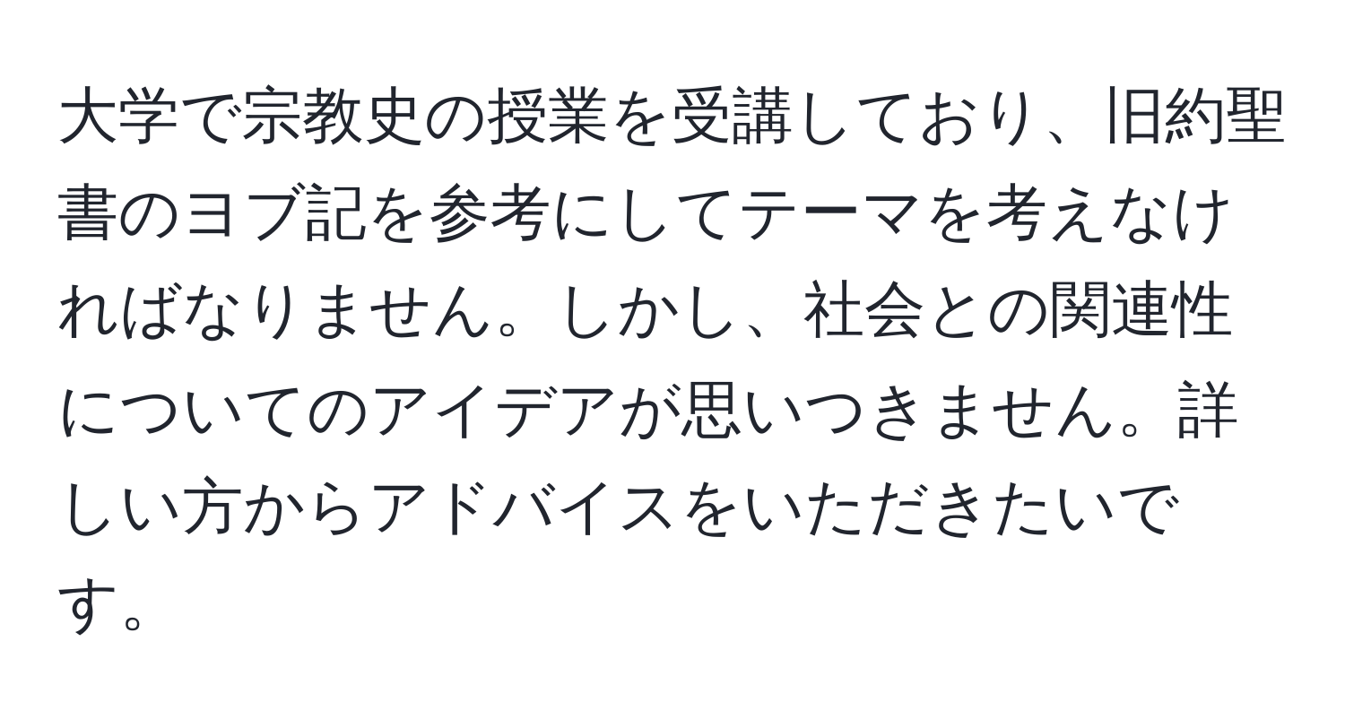 大学で宗教史の授業を受講しており、旧約聖書のヨブ記を参考にしてテーマを考えなければなりません。しかし、社会との関連性についてのアイデアが思いつきません。詳しい方からアドバイスをいただきたいです。