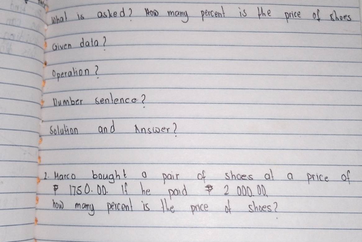 What is asked? How many percent is the price of shoes 
Given dala? 
Operation? 
Number senlence? 
solution and Answer? 
2. Harco bought a pair of shoes at a price of
1750. 00. If he paid 2 000. 00. 
now many percent is the price of shoes?