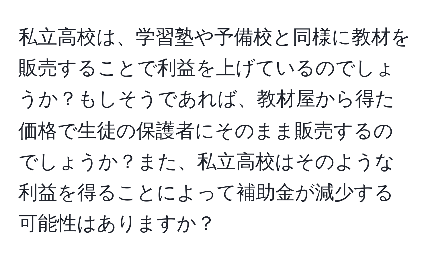 私立高校は、学習塾や予備校と同様に教材を販売することで利益を上げているのでしょうか？もしそうであれば、教材屋から得た価格で生徒の保護者にそのまま販売するのでしょうか？また、私立高校はそのような利益を得ることによって補助金が減少する可能性はありますか？