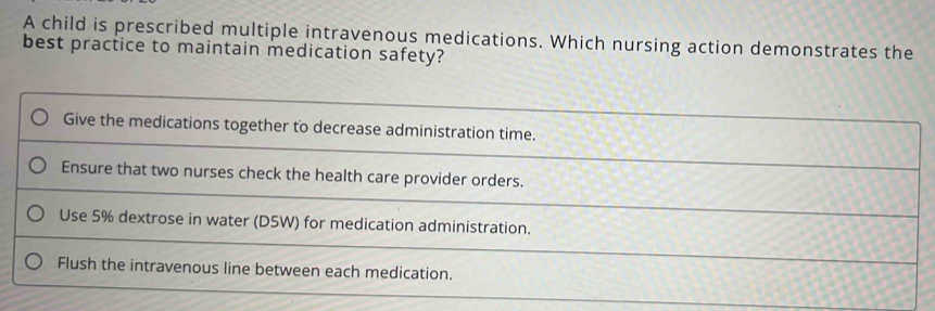 A child is prescribed multiple intravenous medications. Which nursing action demonstrates the
best practice to maintain medication safety?
Give the medications together to decrease administration time.
Ensure that two nurses check the health care provider orders.
Use 5% dextrose in water (D5W) for medication administration.
Flush the intravenous line between each medication.