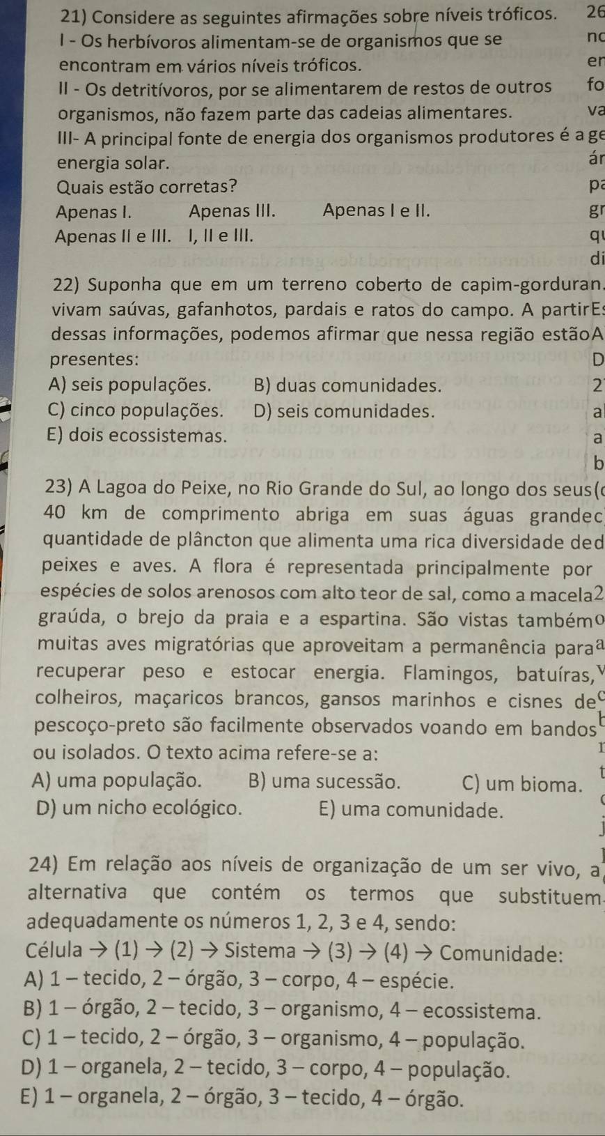 Considere as seguintes afirmações sobre níveis tróficos. 26
I - Os herbívoros alimentam-se de organismos que se
nc
encontram em vários níveis tróficos.
er
II - Os detritívoros, por se alimentarem de restos de outros fo
organismos, não fazem parte das cadeias alimentares. va
III- A principal fonte de energia dos organismos produtores é a ge
energia solar.
ár
Quais estão corretas? pa
Apenas I. Apenas III. Apenas I e II. gr
Apenas II e III. I, II e III. q
di
22) Suponha que em um terreno coberto de capim-gorduran.
vivam saúvas, gafanhotos, pardais e ratos do campo. A partirEs
dessas informações, podemos afirmar que nessa região estãoA
presentes: D
A) seis populações. B) duas comunidades. 2
C) cinco populações. D) seis comunidades. a
E) dois ecossistemas. a
b
23) A Lagoa do Peixe, no Rio Grande do Sul, ao longo dos seus(
40 km de comprimento abriga em suas águas grandec
quantidade de plâncton que alimenta uma rica diversidade ded
peixes e aves. A flora é representada principalmente por
espécies de solos arenosos com alto teor de sal, como a macela2
graúda, o brejo da praia e a espartina. São vistas tambémo
muitas aves migratórias que aproveitam a permanência paraã
recuperar peso e estocar energia. Flamingos, batuíras,
colheiros, maçaricos brancos, gansos marinhos e cisnes del
pescoço-preto são facilmente observados voando em bandos
ou isolados. O texto acima refere-se a:
A) uma população. B) uma sucessão. C) um bioma.
D) um nicho ecológico. E) uma comunidade.
24) Em relação aos níveis de organização de um ser vivo, al
alternativa que contém os termos que substituem
adequadamente os números 1, 2, 3 e 4, sendo:
Célula → (1) → (2) → Sistema → (3) → (4) → Comunidade:
A) 1 - tecido, 2 - órgão, 3 - corpo, 4 - espécie.
B) 1 - órgão, 2 - tecido, 3 - organismo, 4 - ecossistema.
C) 1 - tecido, 2 - órgão, 3 - organismo, 4 - população.
D) 1 - organela, 2 - tecido, 3 - corpo, 4 - população.
E) 1 - organela, 2 - órgão, 3 - tecido, 4 - órgão.