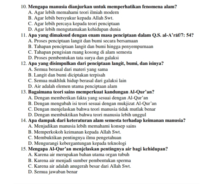 Mengapa manusia dianjurkan untuk memperhatikan fenomena alam?
A. Agar lebih memahami teori ilmiah modern
B. Agar lebih bersyukur kepada Allah Swt.
C. Agar lebih percaya kepada teori penciptaan
D. Agar lebih mengutamakan kehidupan dunia
11. Apa yang dimaksud dengan enam masa penciptaan dalam Q.S. al-A’rāf/7: 54?
A. Proses penciptaan langit dan bumi secara bersamaan
B. Tahapan penciptaan langit dan bumi hingga penyempurnaan
C. Tahapan pengisian ruang kosong di alam semesta
D. Proses pembentukan tata surya dan galaksi
12. Apa yang disimpulkan dari penciptaan langit, bumi, dan isinya?
A. Semua berasal dari materi yang sama
B. Langit dan bumi diciptakan terpisah
C. Semua makhluk hidup berasal dari galaksi lain
D. Air adalah elemen utama penciptaan alam
13. Bagaimana teori sains memperkuat kandungan Al-Qur’an?
A. Dengan memberikan fakta yang sesuai dengan Al-Qur’an
B. Dengan mengubah isi teori sesuai dengan mukjizat Al-Qur’an
C. Dengan menjelaskan bahwa teori manusia tidak mutlak benar
D. Dengan membuktikan bahwa teori manusia lebih unggul
14. Apa dampak dari keteraturan alam semesta terhadap keimanan manusia?
A. Menjadikan manusia lebih memahami konsep sains
B. Memperkokoh keimanan kepada Allah Swt.
C. Membuktikan pentingnya ilmu pengetahuan
D. Mengurangi kebergantungan kepada teknologi
15. Mengapa Al-Qur’an menjelaskan pentingnya air bagi kehidupan?
A. Karena air merupakan bahan utama organ tubuh
B. Karena air menjadi sumber pembentukan sperma
C. Karena air adalah anugerah besar dari Allah Swt.
D. Semua jawaban benar