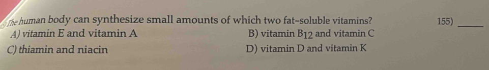 The human body can synthesize small amounts of which two fat-soluble vitamins? 155)_
A) vitamin E and vitamin A B) vitamin B_12 and vitamin C
C) thiamin and niacin D) vitamin D and vitamin K