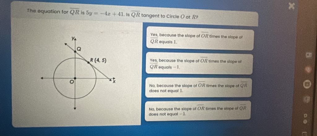 The equation for overline QR is 5y=-4x+41. Is overline QR tangent to Circle O at R?
Yes, because the slope of overline OR times the slope of
overline QR equals 1.
Yes, because the slope of overline OR times the slope of
overline QR equals -1.
No, because the slope of overline OR times the slope of overline QR
does not equal 1.
No, because the slope of overline OR times the slope of overline QR
does not equal --1.