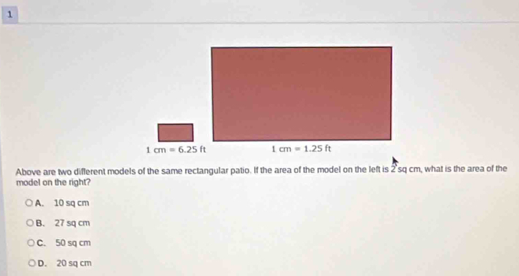 Above are two different models of the same rectangular patio. If the area of the model on the left is 2sq cm, what is the area of the
model on the right?
A. 10 sq cm
B. 27 sq cm
C. 50 sq cm
D. 20 sq cm