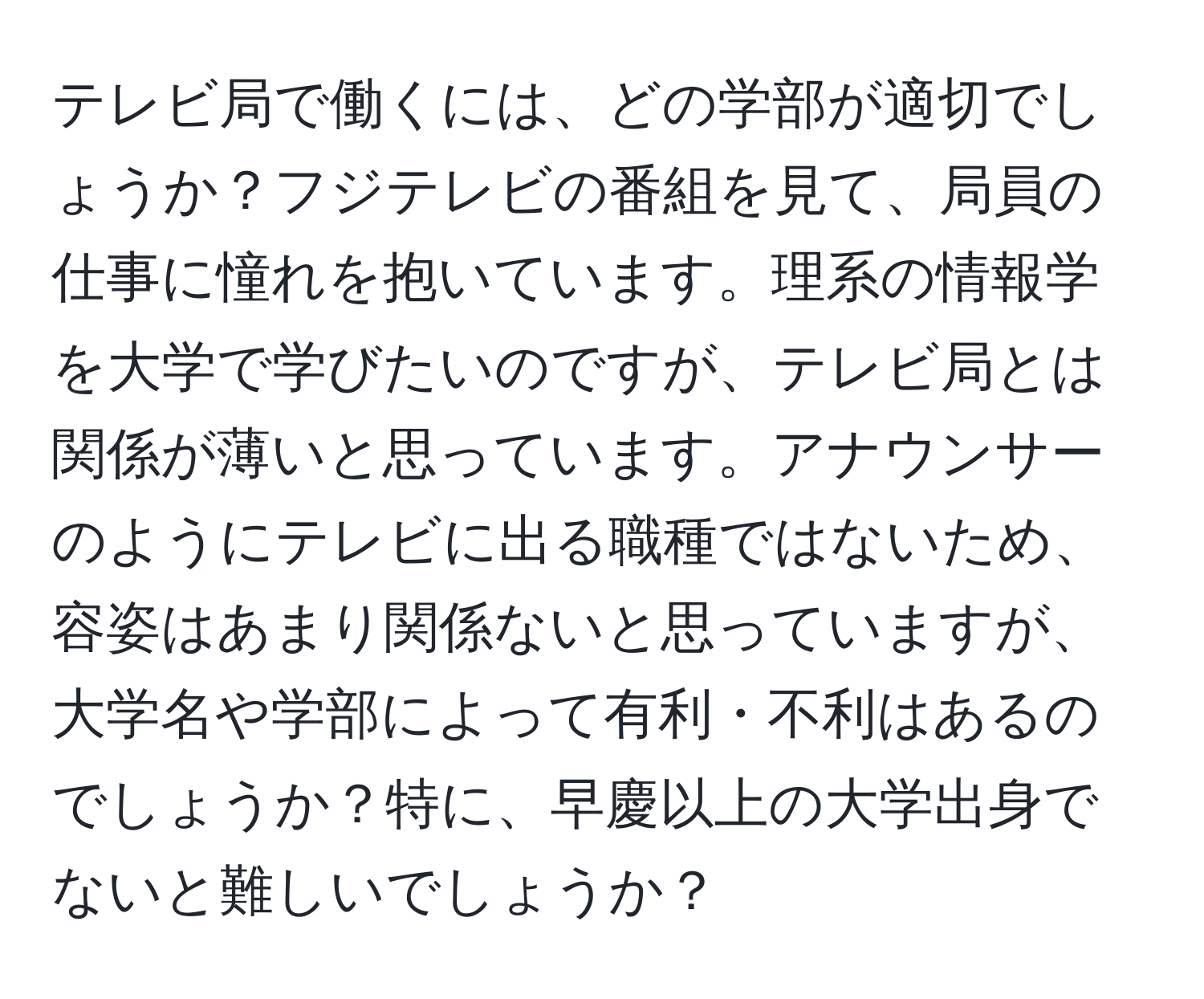 テレビ局で働くには、どの学部が適切でしょうか？フジテレビの番組を見て、局員の仕事に憧れを抱いています。理系の情報学を大学で学びたいのですが、テレビ局とは関係が薄いと思っています。アナウンサーのようにテレビに出る職種ではないため、容姿はあまり関係ないと思っていますが、大学名や学部によって有利・不利はあるのでしょうか？特に、早慶以上の大学出身でないと難しいでしょうか？