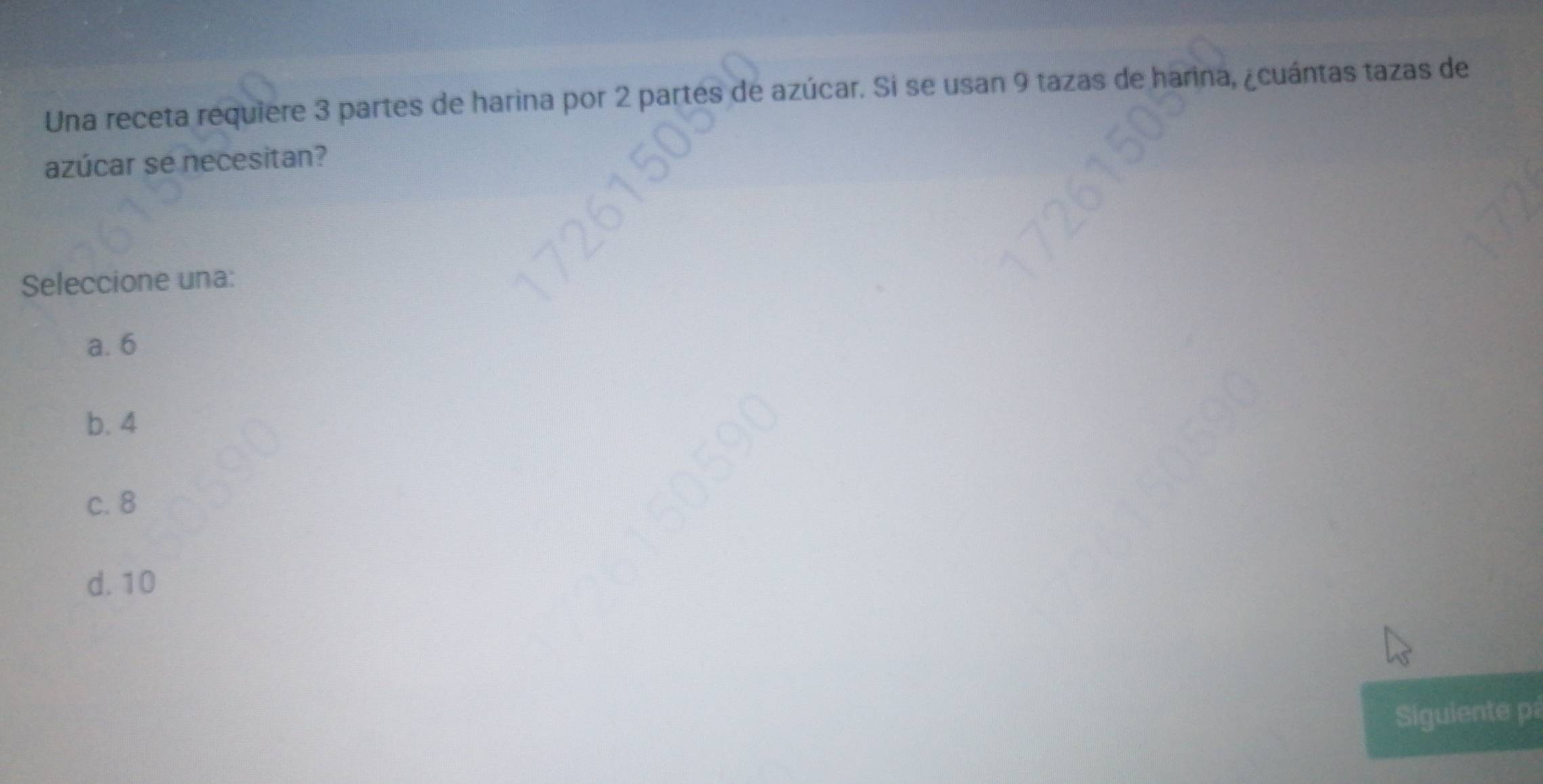 Una receta requiere 3 partes de harina por 2 partes de azúcar. Si se usan 9 tazas de harina, ¿cuántas tazas de
azúcar se necesitan?
Seleccione una:
a. 6
b. 4
c. 8
d. 10
Siguiente p