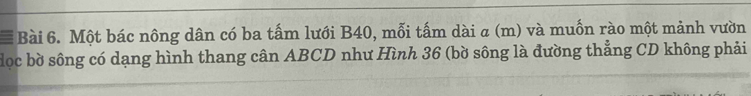 Một bác nông dân có ba tấm lưới B40, mỗi tấm dài α (m) và muốn rào một mảnh vườn 
dọc bờ sông có dạng hình thang cân ABCD như Hình 36 (bờ sông là đường thẳng CD không phải