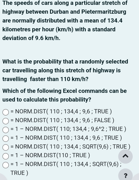 The speeds of cars along a particular stretch of 
highway between Durban and Pietermaritzburg 
are normally distributed with a mean of 134.4
kilometres per hour (km/h) with a standard 
deviation of 9.6 km/h. 
What is the probability that a randomly selected 
car travelling along this stretch of highway is 
travelling faster than 110 km/h? 
Which of the following Excel commands can be 
used to calculate this probability?
=NORM.DIST(110;134,4;9,6 ;TRUE)
= NORM.DIST(110;134,4;9,6 ;FALSE)
=1-NORM.DIST(110;134,4;9,6^(wedge)2; TRUE )
=1-NORM.DIST(110;134,4;9,6;TRUE)
=NORM.DIST(110;134,4;SQRT( (9,6) :T RUE )
=1-NORM.DIST(110;TRUE)
=1-NORM.DIST(110;134,4;SQRT(9,6);
TRUE ) 
?