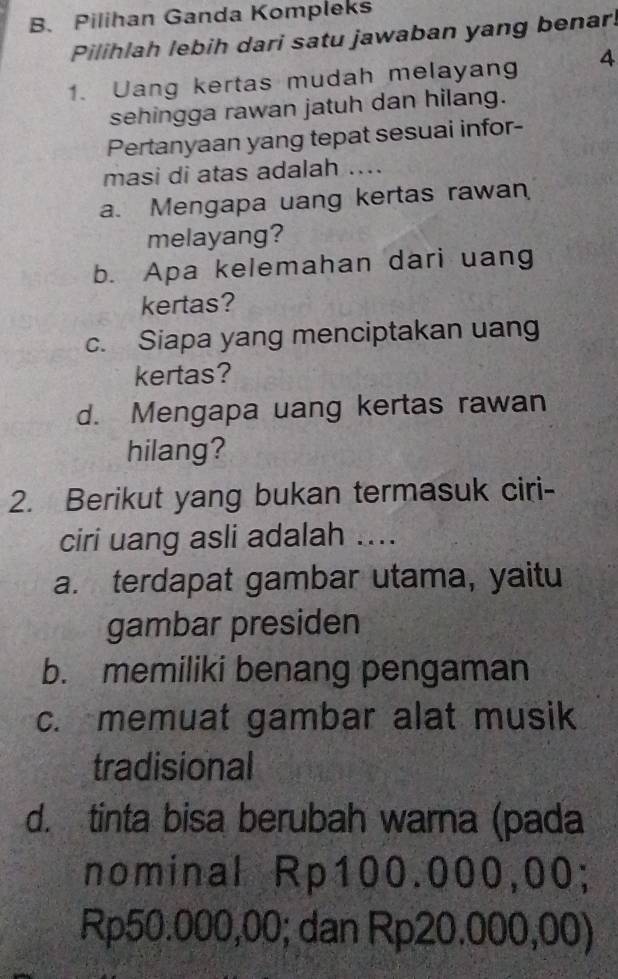 Pilihan Ganda Kompleks
Pilihlah lebih dari satu jawaban yang benar!
1. Uang kertas mudah melayang 4
sehingga rawan jatuh dan hilang.
Pertanyaan yang tepat sesuai infor-
masi di atas adalah ....
a. Mengapa uang kertas rawan
melayang?
b. Apa kelemahan dari uang
kertas?
c. Siapa yang menciptakan uang
kertas?
d. Mengapa uang kertas rawan
hilang?
2. Berikut yang bukan termasuk ciri-
ciri uang asli adalah ....
a. terdapat gambar utama, yaitu
gambar presiden
b. memiliki benang pengaman
c. memuat gambar alat musik
tradisional
d. tinta bisa berubah warna (pada
nominal Rp100.000,00;
Rp50.000,00; dan Rp20.000,00)