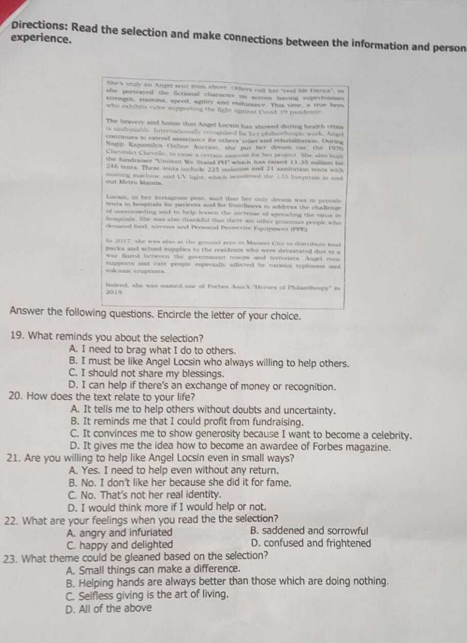 Directions: Read the selection and make connections between the information and person
experience.
She's truly an Angel sent from above. Others call her "real bie Darna", as
she portrayed the fictional character on screen having superhuman
strength, stamina, speed, agility and endurance. This time, a troe beru
who exhibits valor supporting the fight against Covid 10 pandemic
The bravery and honor that Angel Locsin has showed during health crisis
is undeniable. Internationally recognized for her philanthropic work. Atgel
conturues to extend asustance for others' reber and rehabilantion. Duning
Sagp Kapamilya Online Auction, she put her dream car, the 1970
Chevrolet Cheveile, to raise a certain amsunt for her project. She also bunl
the fundraiser "Unitent We Stand PI' which has raised 11.35 million for
246 tents. These tents include 225 ixolation and 21 sanitation tents with
masting machine and UV light, which benefitted the 135 huspitals in and
out Metro Maníla
Locsin, in her Instagram post, said that her only dream was to provale
tents to hospitals for patients and for frontlners to address the challenge
of overcrowding and to help lessen the increase of spreading the virus in
hoxpitals. She was also thankful that there are other generous people who
dunated food, aircons and Personl Protective Equipment (PPE)
In 2017, she was also at the ground gero in Manowa City to distribute food
packs and school supplies to the residents who were devastated due to a
war flared between the government troops and terrurists. Angel even
supports and care people especially affected by earions typhoons and
volcanic eruptions.
Indeed, she was named one of Forbes Asia's "Heroes of Philanthropy" in
2019
Answer the following questions. Encircle the letter of your choice.
19. What reminds you about the selection?
A. I need to brag what I do to others.
B. I must be like Angel Locsin who always willing to help others.
C. I should not share my blessings.
D. I can help if there's an exchange of money or recognition.
20. How does the text relate to your life?
A. It tells me to help others without doubts and uncertainty.
B. It reminds me that I could profit from fundraising.
C. It convinces me to show generosity because I want to become a celebrity.
D. It gives me the idea how to become an awardee of Forbes magazine.
21. Are you willing to help like Angel Locsin even in small ways?
A. Yes. I need to help even without any return.
B. No. I don't like her because she did it for fame.
C. No. That's not her real identity.
D. I would think more if I would help or not.
22. What are your feelings when you read the the selection?
A. angry and infuriated B. saddened and sorrowful
C. happy and delighted D. confused and frightened
23. What theme could be gleaned based on the selection?
A. Small things can make a difference.
B. Helping hands are always better than those which are doing nothing.
C. Selfless giving is the art of living.
D. All of the above