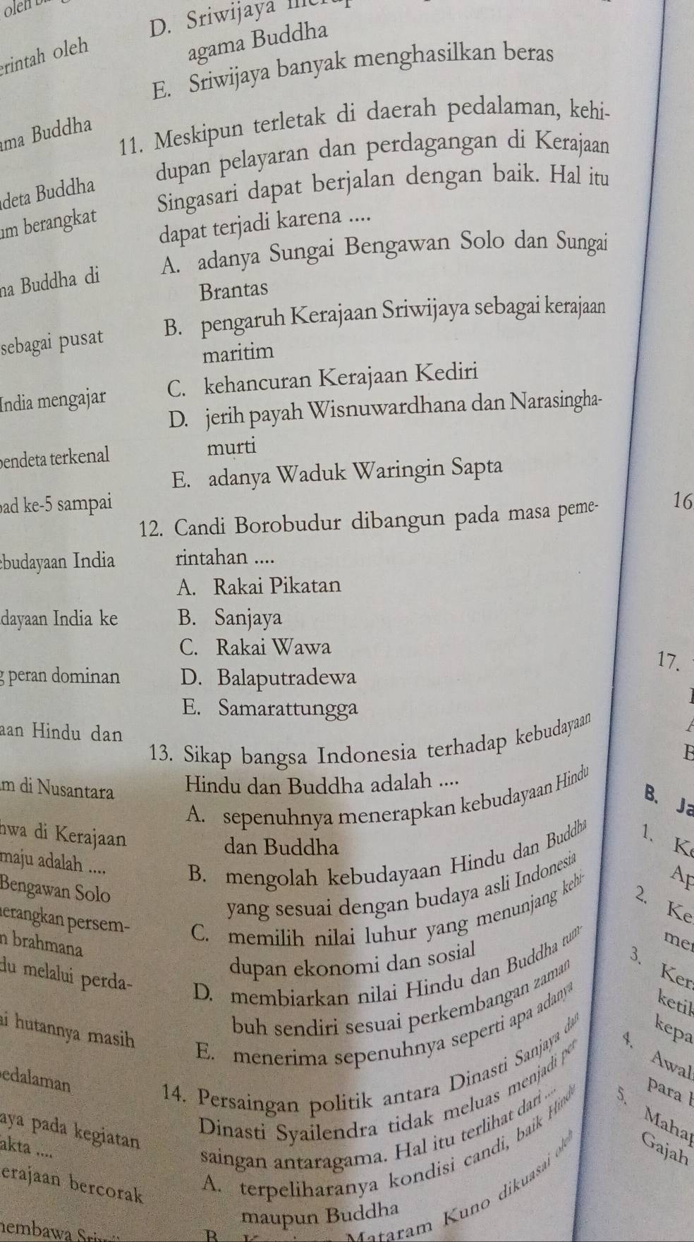 olen bi
D. Sriwijaya IIIC
rintah oleh
agama Buddha
E. Sriwijaya banyak menghasilkan beras
11. Meskipun terletak di daerah pedalaman, kehi-
ma Buddha
dupan pelayaran dan perdagangan di Kerajaan
Singasari dapat berjalan dengan baik. Hal itu
deta Buddha
m berangkat
dapat terjadi karena ....
na Buddha di A. adanya Sungai Bengawan Solo dan Sungai
Brantas
sebagai pusat B. pengaruh Kerajaan Sriwijaya sebagai kerajaan
maritim
Índia mengajar C. kehancuran Kerajaan Kediri
D. jerih payah Wisnuwardhana dan Narasingha-
endeta terkenal murti
E. adanya Waduk Waringin Sapta
ad ke-5 sampai 16
12. Candi Borobudur dibangun pada masa peme-
ebudayaan India rintahan ....
A. Rakai Pikatan
dayaan India ke B. Sanjaya
C. Rakai Wawa
17.
g peran dominan D. Balaputradewa
E. Samarattungga
aan Hindu dan   
13. Sikap bangsa Indonesia terhadap kebudayaan
âm di Nusantara
Hindu dan Buddha adalah ....
A. sepenuhnya menerapkan kebudayaan Hindu
B、 Ja
nwa di Kerajaan
dan Buddha
maju adalah ....
B. mengolah kebudayaan Hindu dan Buddh 1、K
Ap
yang sesuai dengan budaya asli Indonesia
Bengawan Solo
lerangkan persem- C. memilih nilai luhur yang menunjang kehi
2. Ke
n brahmana
dupan ekonomi dan sosial
du melalui perda-
D. membiarkan nilai Hindu dan Buddha tu
me
3. Ker
buh sendiri sesuai perkembangan zaman
ai hutannya masih.
E. menerima sepenuhnya seperti apa adany
ketil
4. Awal
edalaman
4. Persaingan politik antara Dinasti Sanjaya da kepa
aya pada kegiatan
Dinasti Syailendra tidak meluas menjadi po
Mahat
akta .....
saingan antaragama. Hal itu terlihat dari S para l
erajaan bercorak
A. terpeliharanya kondisi candi, baik Hind
Mataram Kuno dikuasai o Gajah
maupun Buddha