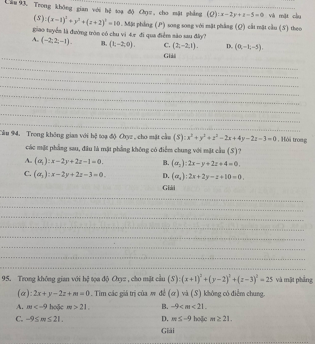 Cầu 93. Trong không gian với hệ toạ độ Oxyz, cho mặt phẳng (Q): x-2y+z-5=0 __ và mặt cầu
(S):(x-1)^2+y^2+(z+2)^2=10. Mặt phẳng (P) song song với mặt phẳng (Q) cắt mặt cầu (S) theo
giao tuyển là đường tròn có chu vi 4π đi qua điểm nào sau đây?
A. (-2;2;-1). B. (1;-2;0). C. (2;-2;1). D. (0;-1;-5).
_Giải
_
_
_
_
_
_
_
Câu 94. Trong không gian với hệ toạ độ Oxyz , cho mặt cầu (S): x^2+y^2+z^2-2x+4y-2z-3=0. Hỏi trong
các mặt phẳng sau, đâu là mặt phẳng không có điểm chung với mặt cầu (S)?
A. (alpha _1):x-2y+2z-1=0. B. (alpha _2):2x-y+2z+4=0.
C. (alpha _3):x-2y+2z-3=0.
D. (alpha _4):2x+2y-z+10=0.
Giải
_
_
_
_
_
_
_
_
95. Trong không gian với hệ tọa độ Oxyz , cho mặt cầu (S):(x+1)^2+(y-2)^2+(z-3)^2=25 và mặt phẳng
(α): 2x+y-2z+m=0. Tìm các giá trị của m để (α) và (S) không có điểm chung.
A. m hoặc m>21. B. -9
C. -9≤ m≤ 21. D. m≤ -9 hoặc m≥ 21.
Giải
_