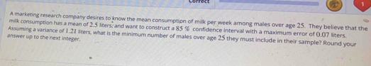 A marketing research company desires to know the mean consumption of milk per week among males over age 25. They believe that the 
milk consumption has a mean of 2.5 liters; and want to construct a 85 % confidence interval with a maximum error of 0.07 liters. 
Assuming a variance of 1.21 liters, what is the minimum number of males over age 25 they must include in their sample? Round your 
answer up to the next integer.