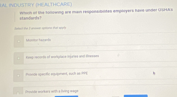 RAL INDUSTRY (HEALTHCARE)
Which of the following are main responsibilites employers have under OSHA's
standards?
Select the 3 answer options that apply.
Monitor hazards
Keep records of workplace injuries and illnesses
Provide specific equipment, such as PPE
Provide workers with a living wage