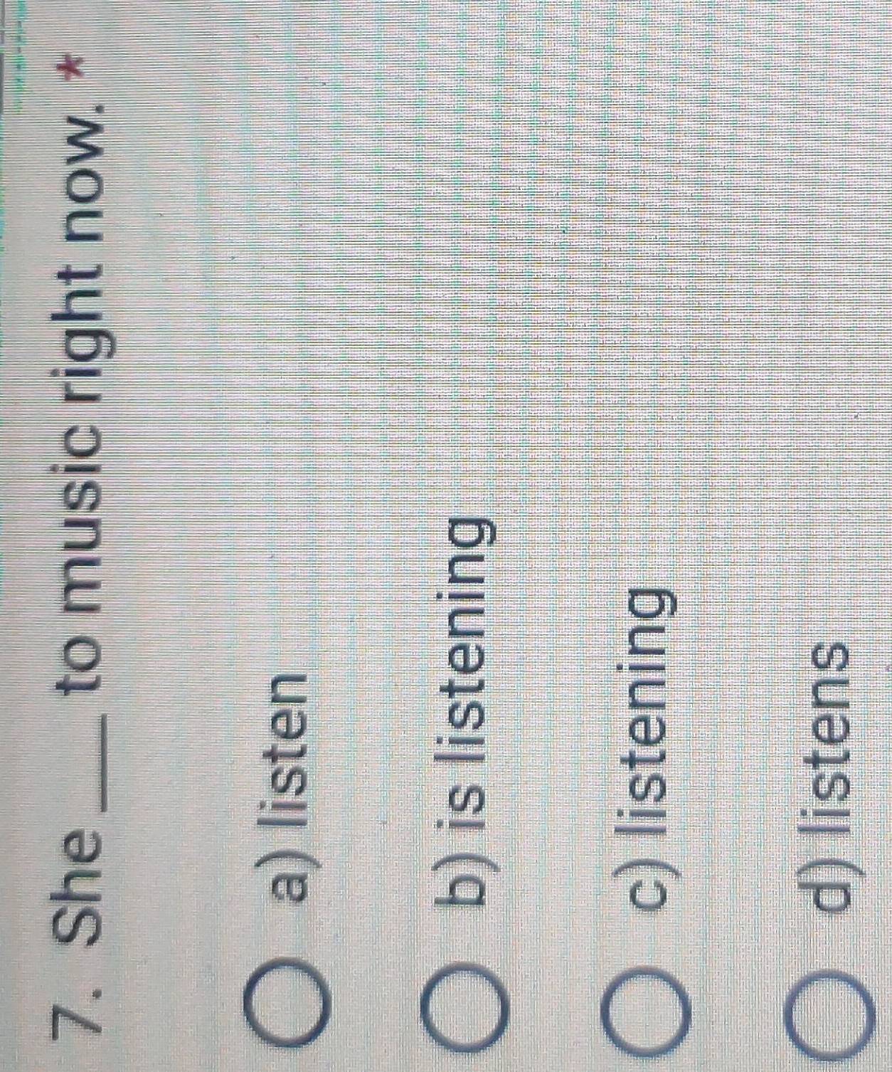 She _to music right now. *
a) listen
b) is listening
c) listening
d) listens
