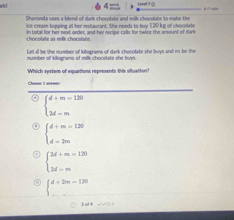 ak! week 120 kg of chocolate
in total for her next order, and her recipe calls for twice the amount of dark
chocolate as milk chocolate.
Let d be the number of kilograms of dark chocolate she buys and 1 be the
number of kilograms of milk chocolate she buys.
Which system of equations represents this situation?
Choose 1 answer:
beginarrayl d+m=120 2d=mendarray.
beginarrayl d+m=120 d=2mendarray.
beginarrayl 2d+m=120 2d=mendarray.
beginarrayl d+2m=120 ...endarray.
3 of 4