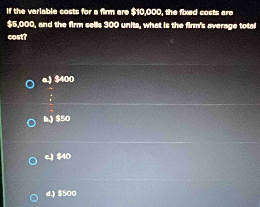 If the variable costs for a firm are $10,000, the fixed costs are
$5,000, and the firm sells 300 units, what is the firm's average total
cost?
a.) $400
b.) $50
c.) $40
d.) $500