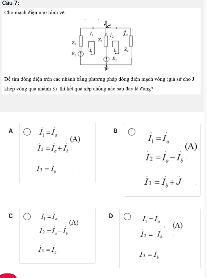 Cho mạch điện như hình vẽ:
Để tìm dòng điện trên các nhánh bằng phương pháp dòng điện mạch vòng (giả sử cho J
khép vòng qua nhánh 3) thì kết quả xếp chồng nào sau đây là đúng?
A I_1=I_a
B
(A)
dot I_1=dot I_a
I_2=I_a+I_b (A)
I_2=I_a-I_b
dot I_3=dot I_b
dot I_3=dot I_b+dot J
C I_1=I_a
D I_1=I_a
(A) (A)
dot I_2=dot I_a-dot I_b
I_2=I_b
dot I_3=dot I_b
dot I_3=dot I_b